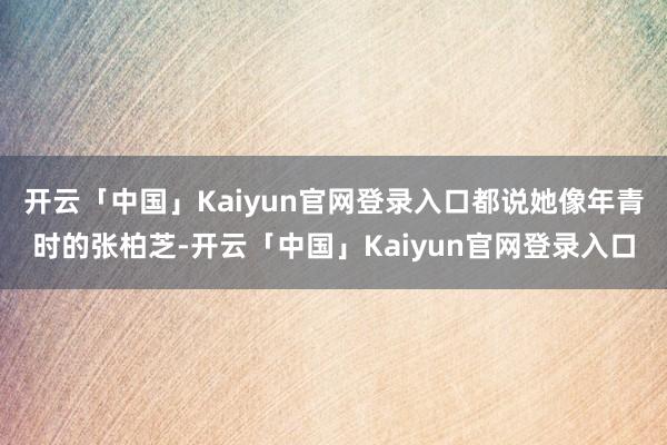 开云「中国」Kaiyun官网登录入口都说她像年青时的张柏芝-开云「中国」Kaiyun官网登录入口