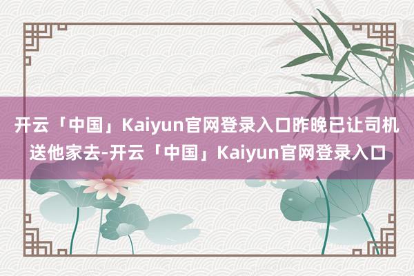 开云「中国」Kaiyun官网登录入口昨晚已让司机送他家去-开云「中国」Kaiyun官网登录入口