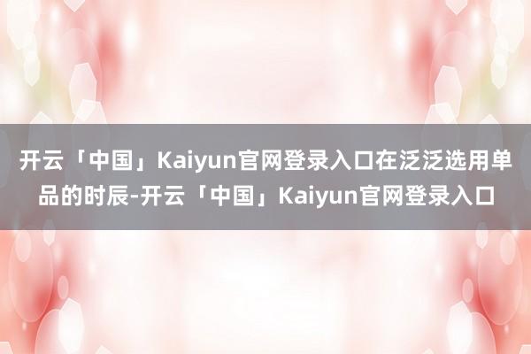 开云「中国」Kaiyun官网登录入口在泛泛选用单品的时辰-开云「中国」Kaiyun官网登录入口