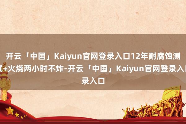 开云「中国」Kaiyun官网登录入口12年耐腐蚀测试+火烧两小时不炸-开云「中国」Kaiyun官网登录入口