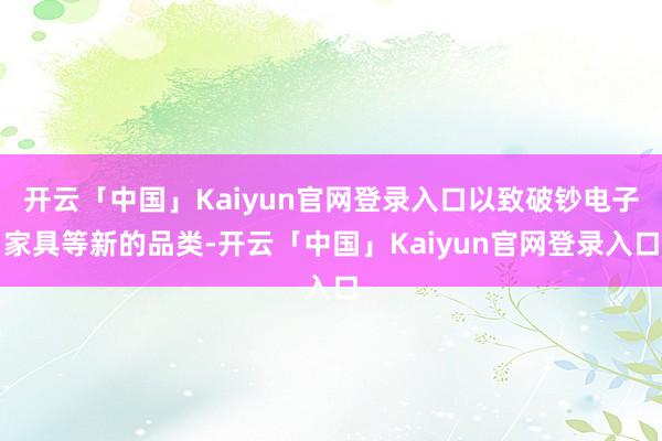 开云「中国」Kaiyun官网登录入口以致破钞电子家具等新的品类-开云「中国」Kaiyun官网登录入口