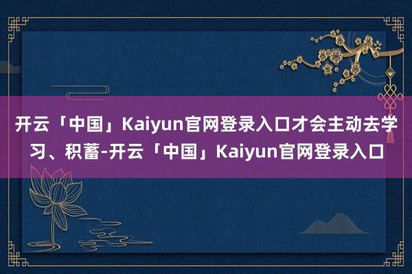 开云「中国」Kaiyun官网登录入口才会主动去学习、积蓄-开云「中国」Kaiyun官网登录入口