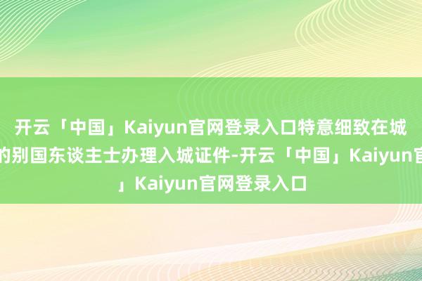 开云「中国」Kaiyun官网登录入口特意细致在城门口为入城的别国东谈主士办理入城证件-开云「中国」Kaiyun官网登录入口