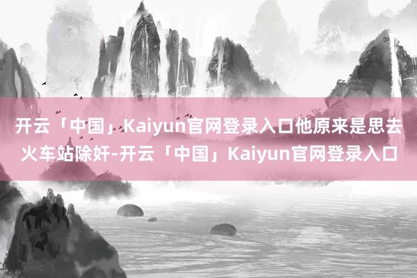 开云「中国」Kaiyun官网登录入口他原来是思去火车站除奸-开云「中国」Kaiyun官网登录入口