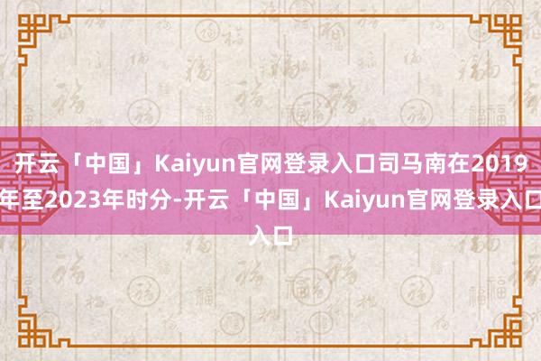 开云「中国」Kaiyun官网登录入口司马南在2019年至2023年时分-开云「中国」Kaiyun官网登录入口