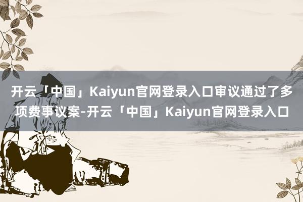 开云「中国」Kaiyun官网登录入口审议通过了多项费事议案-开云「中国」Kaiyun官网登录入口