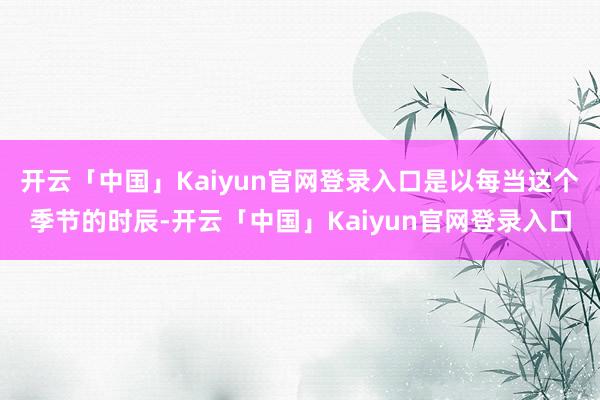 开云「中国」Kaiyun官网登录入口是以每当这个季节的时辰-开云「中国」Kaiyun官网登录入口