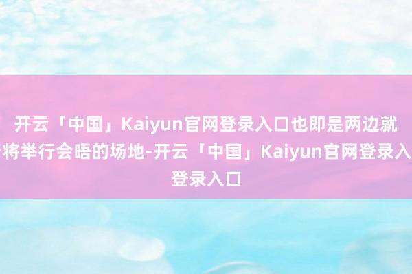 开云「中国」Kaiyun官网登录入口也即是两边就行将举行会晤的场地-开云「中国」Kaiyun官网登录入口