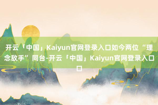 开云「中国」Kaiyun官网登录入口如今两位 “理念敌手” 同台-开云「中国」Kaiyun官网登录入口