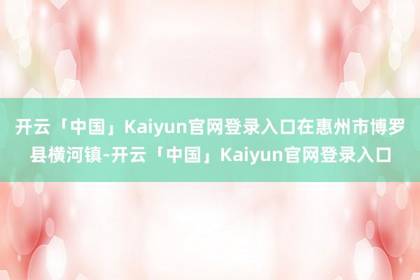 开云「中国」Kaiyun官网登录入口在惠州市博罗县横河镇-开云「中国」Kaiyun官网登录入口