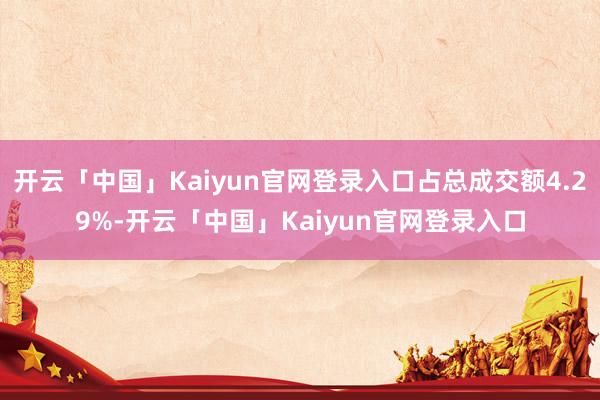 开云「中国」Kaiyun官网登录入口占总成交额4.29%-开云「中国」Kaiyun官网登录入口