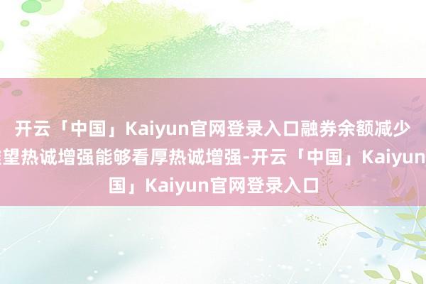 开云「中国」Kaiyun官网登录入口融券余额减少响应阛阓不雅望热诚增强能够看厚热诚增强-开云「中国」Kaiyun官网登录入口