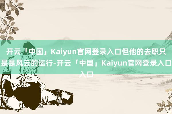 开云「中国」Kaiyun官网登录入口但他的去职只是是风云的运行-开云「中国」Kaiyun官网登录入口