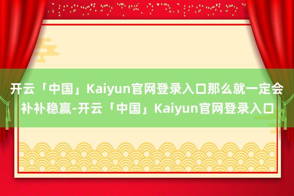 开云「中国」Kaiyun官网登录入口那么就一定会补补稳赢-开云「中国」Kaiyun官网登录入口