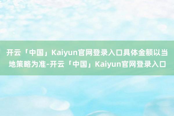 开云「中国」Kaiyun官网登录入口具体金额以当地策略为准-开云「中国」Kaiyun官网登录入口
