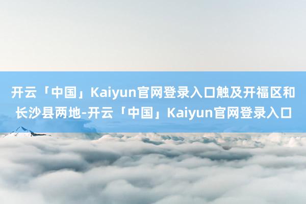 开云「中国」Kaiyun官网登录入口触及开福区和长沙县两地-开云「中国」Kaiyun官网登录入口