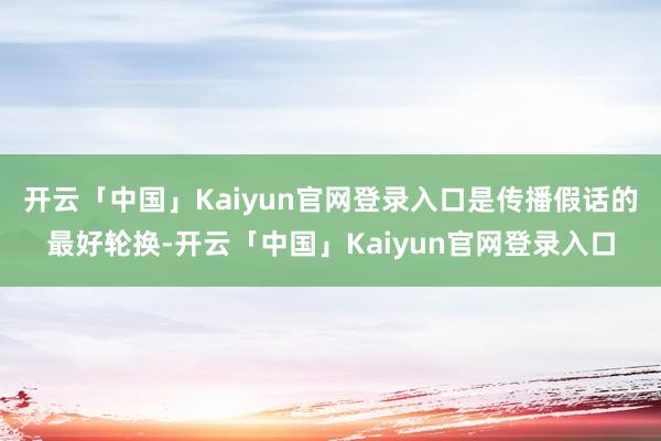 开云「中国」Kaiyun官网登录入口是传播假话的最好轮换-开云「中国」Kaiyun官网登录入口