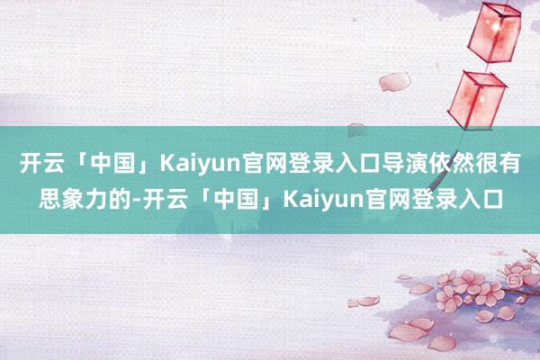 开云「中国」Kaiyun官网登录入口导演依然很有思象力的-开云「中国」Kaiyun官网登录入口