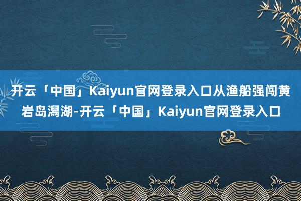 开云「中国」Kaiyun官网登录入口从渔船强闯黄岩岛潟湖-开云「中国」Kaiyun官网登录入口