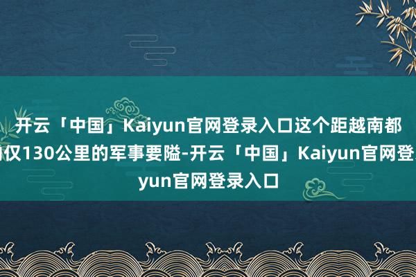 开云「中国」Kaiyun官网登录入口这个距越南都门河内仅130公里的军事要隘-开云「中国」Kaiyun官网登录入口