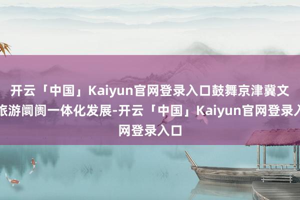 开云「中国」Kaiyun官网登录入口鼓舞京津冀文化旅游阛阓一体化发展-开云「中国」Kaiyun官网登录入口