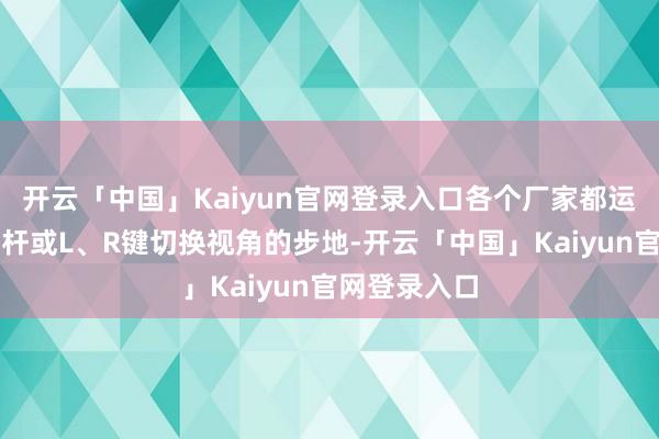 开云「中国」Kaiyun官网登录入口各个厂家都运转使用右摇杆或L、R键切换视角的步地-开云「中国」Kaiyun官网登录入口