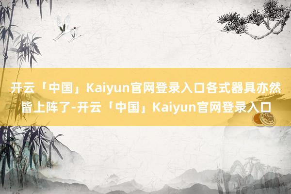开云「中国」Kaiyun官网登录入口各式器具亦然皆上阵了-开云「中国」Kaiyun官网登录入口