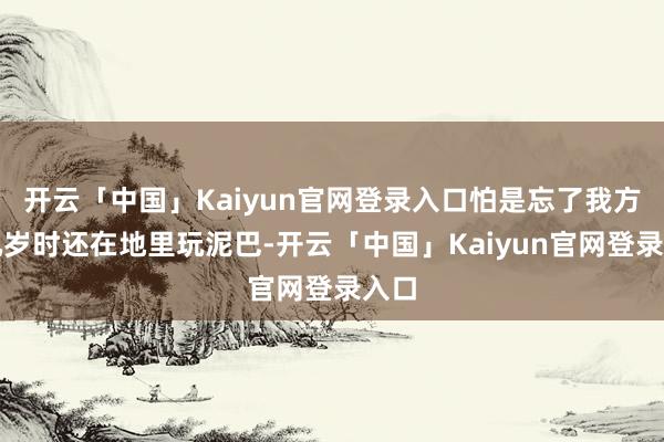 开云「中国」Kaiyun官网登录入口怕是忘了我方十几岁时还在地里玩泥巴-开云「中国」Kaiyun官网登录入口