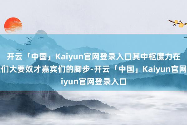 开云「中国」Kaiyun官网登录入口其中枢魔力在于不雅众们大要奴才嘉宾们的脚步-开云「中国」Kaiyun官网登录入口