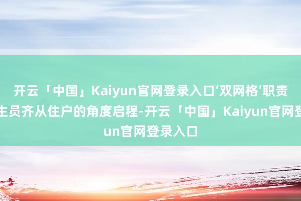 开云「中国」Kaiyun官网登录入口‘双网格’职责主说念主员齐从住户的角度启程-开云「中国」Kaiyun官网登录入口