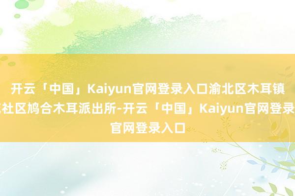 开云「中国」Kaiyun官网登录入口渝北区木耳镇莲花社区鸠合木耳派出所-开云「中国」Kaiyun官网登录入口