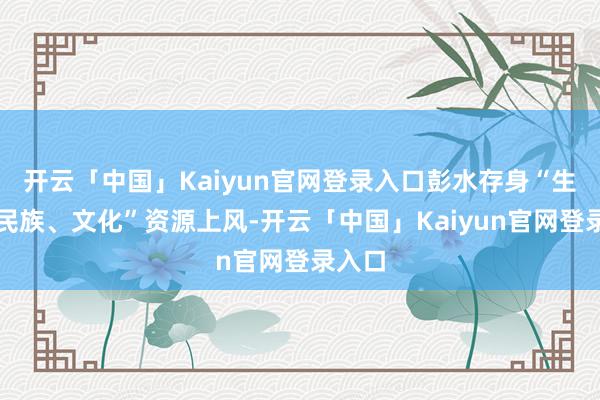 开云「中国」Kaiyun官网登录入口彭水存身“生态、民族、文化”资源上风-开云「中国」Kaiyun官网登录入口