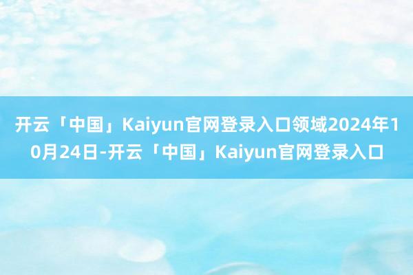 开云「中国」Kaiyun官网登录入口领域2024年10月24日-开云「中国」Kaiyun官网登录入口