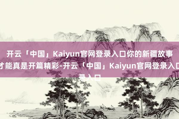 开云「中国」Kaiyun官网登录入口你的新疆故事才能真是开篇精彩-开云「中国」Kaiyun官网登录入口