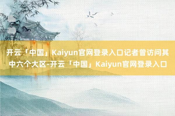 开云「中国」Kaiyun官网登录入口记者曾访问其中六个大区-开云「中国」Kaiyun官网登录入口