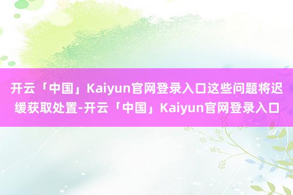开云「中国」Kaiyun官网登录入口这些问题将迟缓获取处置-开云「中国」Kaiyun官网登录入口