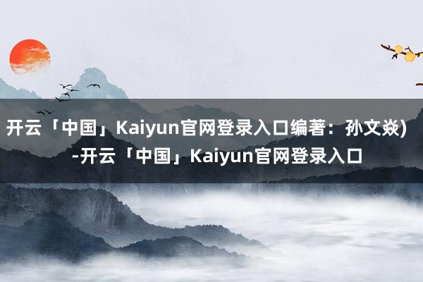 开云「中国」Kaiyun官网登录入口编著：孙文焱)    -开云「中国」Kaiyun官网登录入口