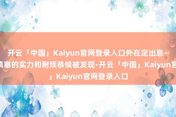 开云「中国」Kaiyun官网登录入口外在定出息——除非你有填塞的实力和耐烦恭候被发现-开云「中国」Kaiyun官网登录入口
