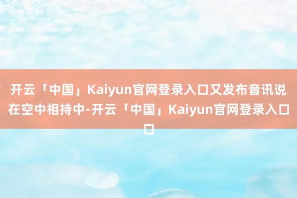 开云「中国」Kaiyun官网登录入口又发布音讯说在空中相持中-开云「中国」Kaiyun官网登录入口