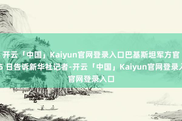 开云「中国」Kaiyun官网登录入口巴基斯坦军方官员 5 日告诉新华社记者-开云「中国」Kaiyun官网登录入口