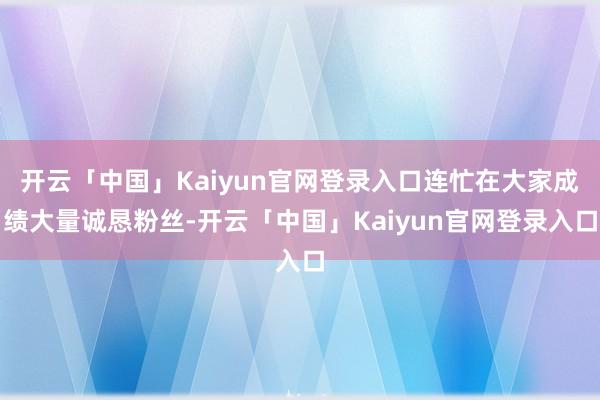 开云「中国」Kaiyun官网登录入口连忙在大家成绩大量诚恳粉丝-开云「中国」Kaiyun官网登录入口