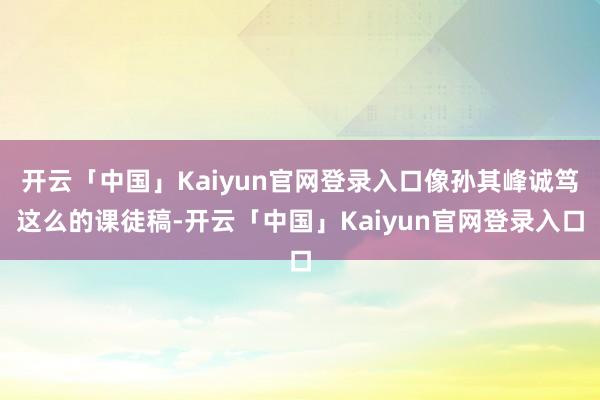 开云「中国」Kaiyun官网登录入口像孙其峰诚笃这么的课徒稿-开云「中国」Kaiyun官网登录入口