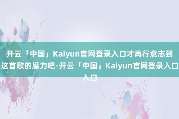 开云「中国」Kaiyun官网登录入口才再行意志到这首歌的魔力吧-开云「中国」Kaiyun官网登录入口
