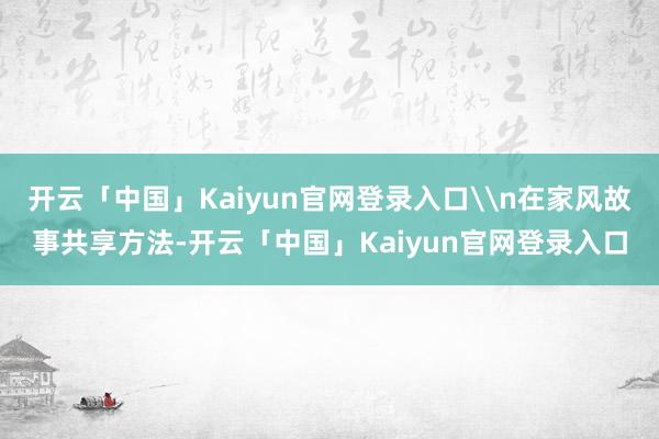 开云「中国」Kaiyun官网登录入口\n在家风故事共享方法-开云「中国」Kaiyun官网登录入口