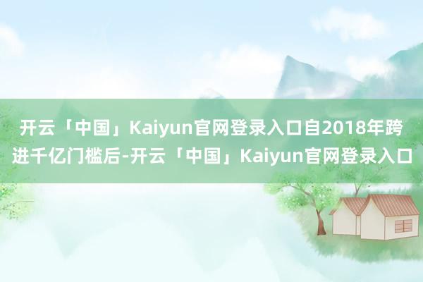 开云「中国」Kaiyun官网登录入口自2018年跨进千亿门槛后-开云「中国」Kaiyun官网登录入口