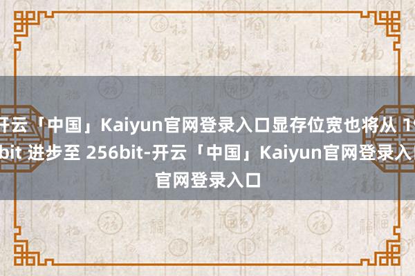 开云「中国」Kaiyun官网登录入口显存位宽也将从 192bit 进步至 256bit-开云「中国」Kaiyun官网登录入口