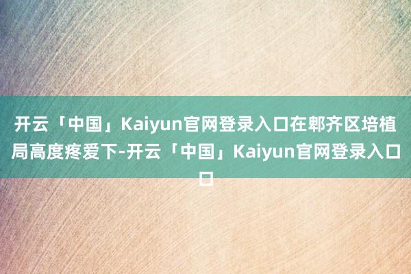 开云「中国」Kaiyun官网登录入口在郫齐区培植局高度疼爱下-开云「中国」Kaiyun官网登录入口