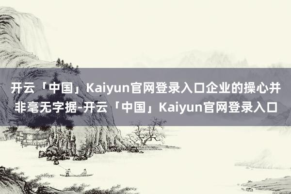 开云「中国」Kaiyun官网登录入口企业的操心并非毫无字据-开云「中国」Kaiyun官网登录入口