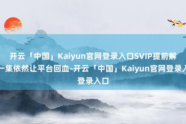 开云「中国」Kaiyun官网登录入口SVIP提前解锁一集依然让平台回血-开云「中国」Kaiyun官网登录入口
