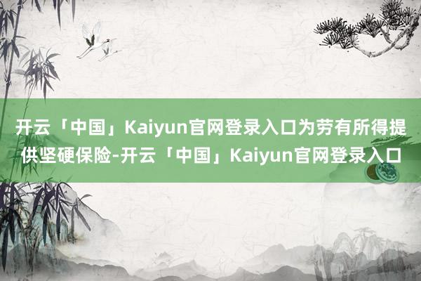 开云「中国」Kaiyun官网登录入口为劳有所得提供坚硬保险-开云「中国」Kaiyun官网登录入口